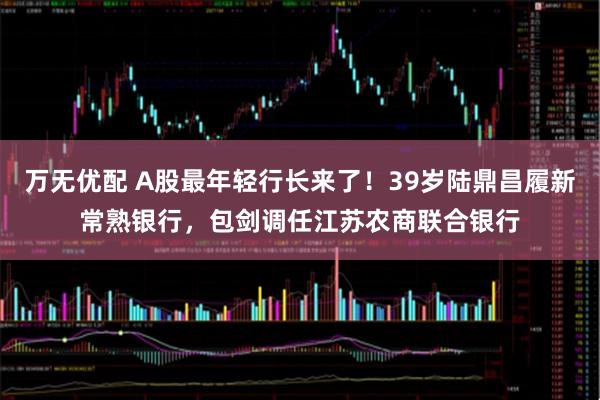 万无优配 A股最年轻行长来了！39岁陆鼎昌履新常熟银行，包剑调任江苏农商联合银行