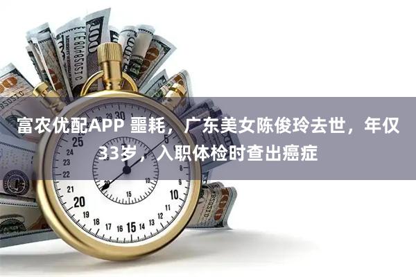 富农优配APP 噩耗，广东美女陈俊玲去世，年仅33岁，入职体检时查出癌症