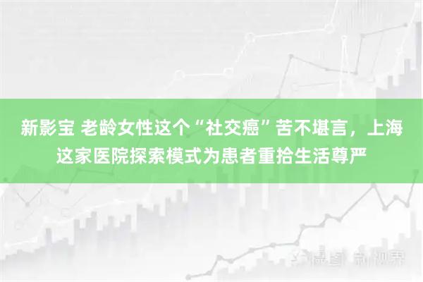 新影宝 老龄女性这个“社交癌”苦不堪言,上海这家医院探索模式为患者重拾生活尊严