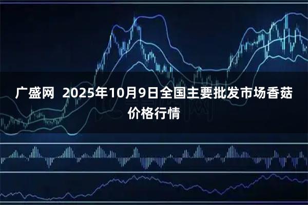 广盛网  2025年10月9日全国主要批发市场香菇价格行情