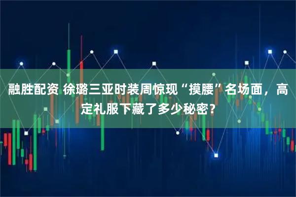 融胜配资 徐璐三亚时装周惊现“摸腰”名场面，高定礼服下藏了多少秘密？