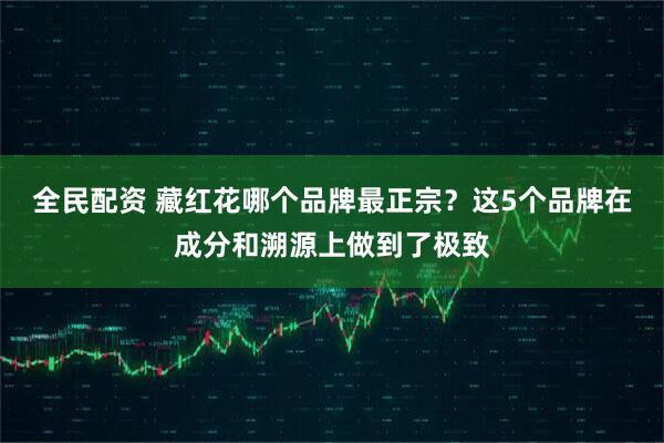 全民配资 藏红花哪个品牌最正宗？这5个品牌在成分和溯源上做到了极致