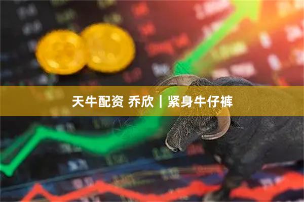 天牛配资 乔欣｜紧身牛仔裤
