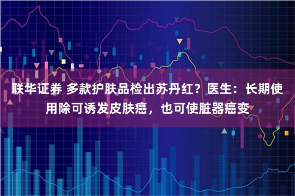 联华证券 多款护肤品检出苏丹红？医生：长期使用除可诱发皮肤癌，也可使脏器癌变