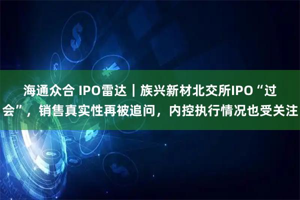 海通众合 IPO雷达｜族兴新材北交所IPO“过会”，销售真实性再被追问，内控执行情况也受关注