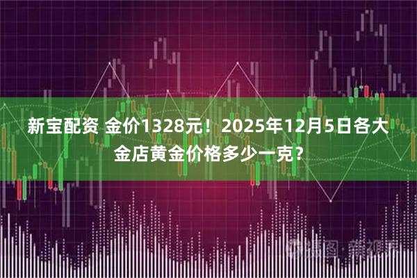 新宝配资 金价1328元！2025年12月5日各大金店黄金价格多少一克？