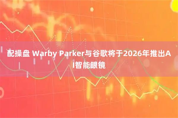 配操盘 Warby Parker与谷歌将于2026年推出AI智能眼镜