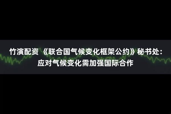 竹演配资 《联合国气候变化框架公约》秘书处：应对气候变化需加强国际合作