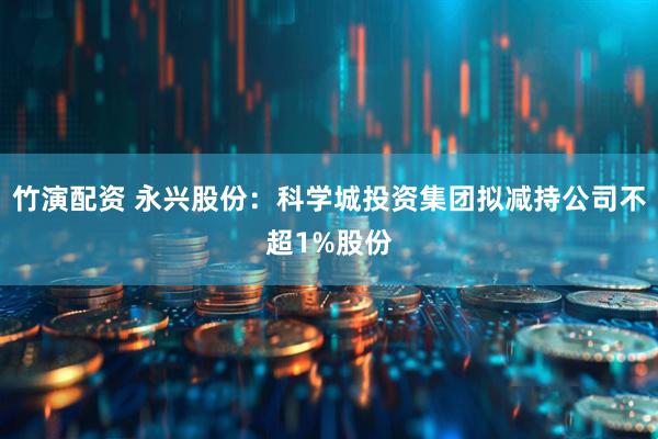 竹演配资 永兴股份：科学城投资集团拟减持公司不超1%股份