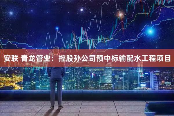 安联 青龙管业：控股孙公司预中标输配水工程项目