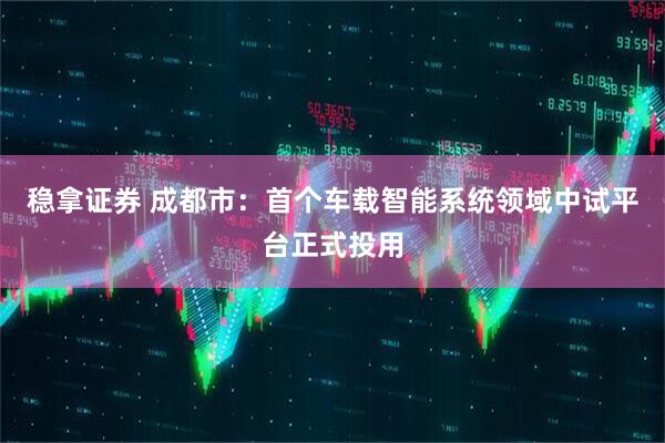 稳拿证券 成都市：首个车载智能系统领域中试平台正式投用
