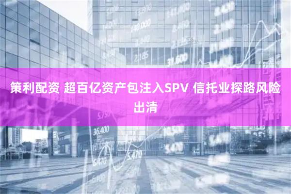 策利配资 超百亿资产包注入SPV 信托业探路风险出清