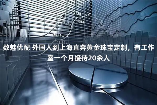 数魅优配 外国人到上海直奔黄金珠宝定制，有工作室一个月接待20余人
