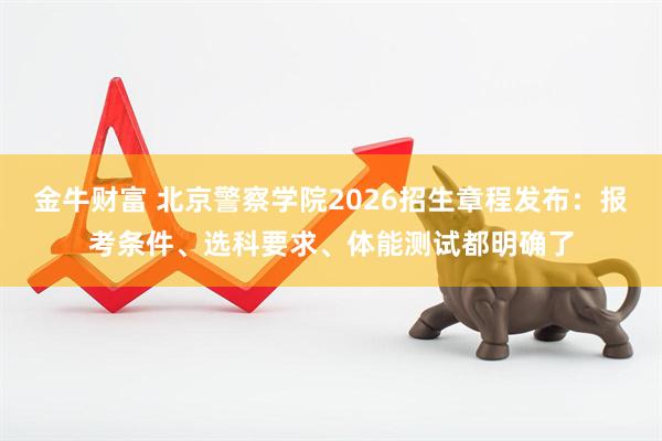 金牛财富 北京警察学院2026招生章程发布：报考条件、选科要求、体能测试都明确了
