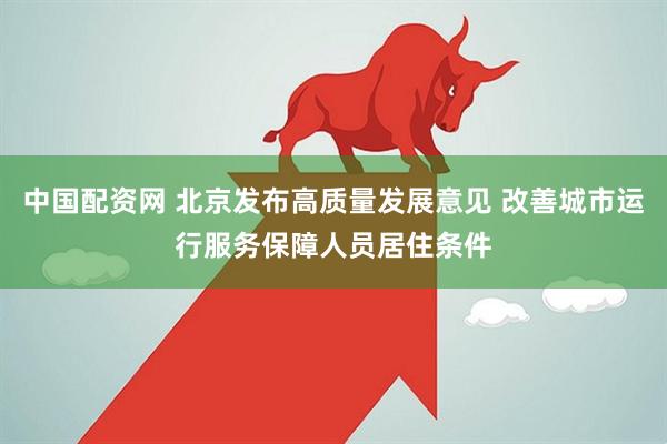 中国配资网 北京发布高质量发展意见 改善城市运行服务保障人员居住条件
