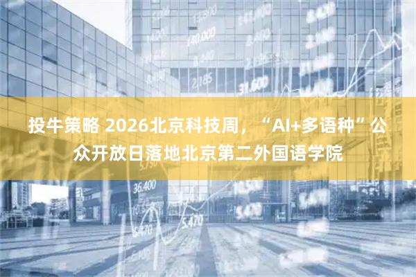 投牛策略 2026北京科技周,“AI+多语种”公众开放日落地北京第二外国语学院