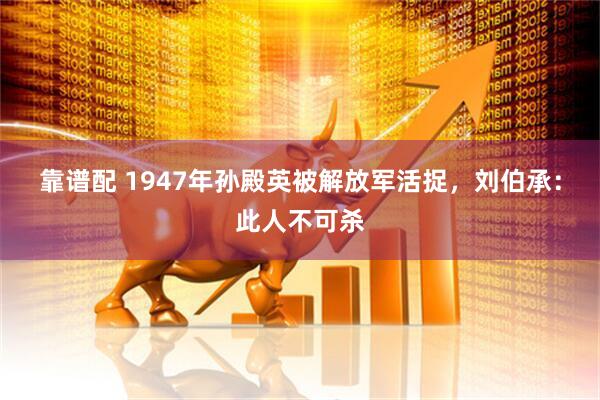 靠谱配 1947年孙殿英被解放军活捉，刘伯承：此人不可杀