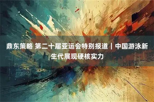 鼎东策略 第二十届亚运会特别报道｜中国游泳新生代展现硬核实力
