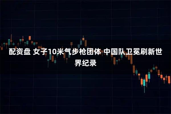 配资盘 女子10米气步枪团体 中国队卫冕刷新世界纪录